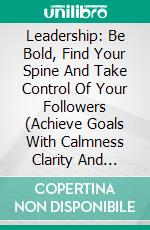 Leadership: Be Bold, Find Your Spine And Take Control Of Your Followers (Achieve Goals With Calmness Clarity And Conviction). E-book. Formato EPUB ebook