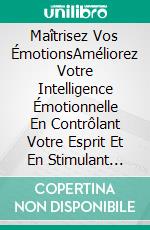 Maîtrisez Vos ÉmotionsAméliorez Votre Intelligence Émotionnelle En Contrôlant Votre Esprit Et En Stimulant Votre Cerveau Pour Éliminer Votre Anxiété Et Vos Soucis. E-book. Formato EPUB ebook