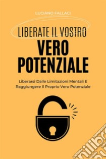 Liberate Il Vostro Vero PotenzialeLiberarsi Dalle Limitazioni Mentali E Raggiungere Il Proprio Vero Potenziale. E-book. Formato EPUB ebook di Luciano Fallaci