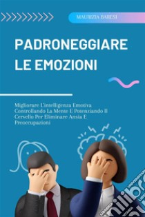 Padroneggiare Le EmozioniMigliorare L'intelligenza Emotiva Controllando La Mente E Potenziando Il Cervello Per Eliminare Ansia E Preoccupazioni. E-book. Formato EPUB ebook di Maurizia Baresi