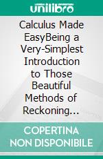 Calculus Made EasyBeing a Very-Simplest Introduction to Those Beautiful Methods of Reckoning which Are Generally Called by the Terrifying Names of the Differential Calculus and the Integral Calculus. E-book. Formato EPUB ebook