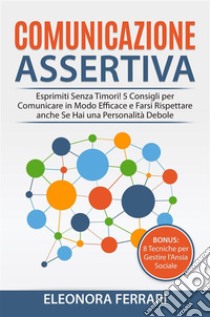 Comunicazione AssertivaEsprimiti Senza Timori! 5 Consigli per Comunicare in Modo Efficace e Farsi Rispettare anche Se Hai una Personalità Debole. Bonus: 8 Tecniche per Gestire l’Ansia Sociale. E-book. Formato PDF ebook di Eleonora Ferrari