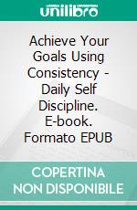 Achieve Your Goals Using Consistency - Daily Self Discipline. E-book. Formato EPUB ebook