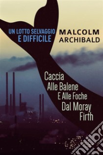 Un Lotto Selvaggio E DifficileCaccia Alle Balene E Alle Foche Dal Moray Firth. E-book. Formato EPUB ebook di Malcolm Archibald