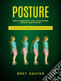 How to Permanently Heal Your Posture Without Tons of Effort (How Does Our Body Language Influence People Around Us). E-book. Formato EPUB ebook di Bret Sauter