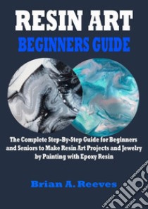 Resin Art Beginners GuideThe Complete Step-By-Step Guide for Beginners and Seniors to Make Resin Art Projects and Jewelry by Painting with Epoxy Resin. E-book. Formato EPUB ebook di Brian A. Reeves