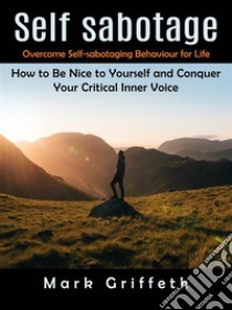 Self Sabotage: Overcome Self-sabotaging Behaviour for Life (How to Be Nice to Yourself and Conquer Your Critical Inner Voice). E-book. Formato EPUB ebook di Mark Griffeth