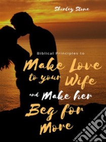 Biblical Principles to Make Love to Your Wife and Make Her Beg for More. E-book. Formato EPUB ebook di Shirley Stone