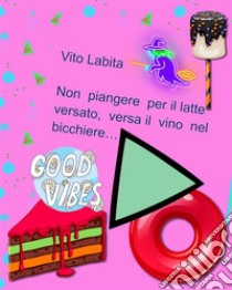 Non  piangere per il latte versato,  versa il vino nel bicchiere. E-book. Formato PDF ebook di Labita Vito