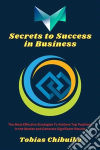 Secrets to Success in BusinessThe Most Effective Strategies to Achieve Top Positions in the Market and Generate Significant Results. E-book. Formato EPUB ebook
