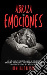 Abraza Tus EmocionesUna Guía Completa Para Desbloquear Su Inteligencia Emocional, Desarrollar La Autoconciencia Y Desarrollar La Resiliencia Frente A Los Desafíos De La Vida. E-book. Formato EPUB