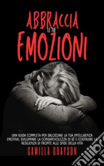 Abbraccia Le Tue EmozioniUna Guida Completa Per Sbloccare La Tua Intelligenza Emotiva, Sviluppare La Consapevolezza Di Sé E Costruire La Resilienza Di Fronte Alle Sfide Della Vita. E-book. Formato EPUB ebook di CAMILLA GRAYSON