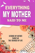 Everything  My Mother Said to MeLessons   My mother  taught me that changed my life. E-book. Formato EPUB ebook