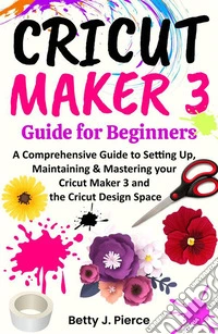 Cricut Maker 3 Guide for BeginnersA Comprehensive Guide to Setting Up, Maintaining &amp; Mastering your Cricut Maker 3 and the Cricut Design Space. E-book. Formato EPUB ebook
