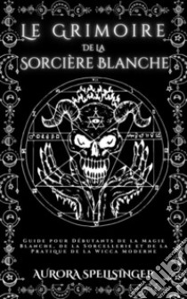 Le Grimoire  De La  Sorcière BlancheGuide pour Débutants de la Magie Blanche, de la Sorcellerie et de la Pratique de la Wicca Moderne. E-book. Formato EPUB ebook di AURORA SPELLSINGER