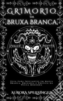 Grimório  Da  Bruxa BrancaGuia para Iniciantes em Magia Branca, Bruxaria e Prática da Wicca Moderna. E-book. Formato EPUB ebook di AURORA SPELLSINGER