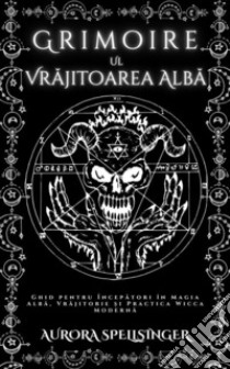 Grimoire  Ul  Vrajitoarea AlbaGhid pentru Începatori în Magia Alba, Vrajitorie ?i Practica Wicca Moderna. E-book. Formato EPUB ebook di AURORA SPELLSINGER