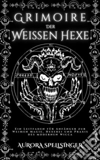 Grimoire  Der  Weißen HexeEin Leitfaden für Anfänger zur Weißen Magie, Hexerei und Praxis des modernen Wicca. E-book. Formato EPUB ebook