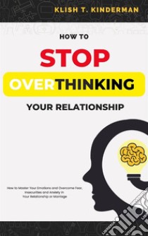 How to Stop Overthinking Your RelationshipHow to Master Your Emotions and Overcome Fear, Insecurities and Anxiety in Your Relationship or Marriage. E-book. Formato EPUB ebook di Klish T. Kinderman