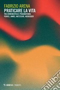 Praticare la vita: Tra ermeneutica e pragmatismo: Peirce, James, Nietzsche, Heidegger. E-book. Formato PDF ebook