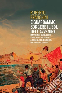 E guardammo sorgere il Sol dell’Avvenire: Mazziniani, garibaldini, anarchici e socialisti a Modena nella seconda metà dell’Ottocento. E-book. Formato PDF ebook