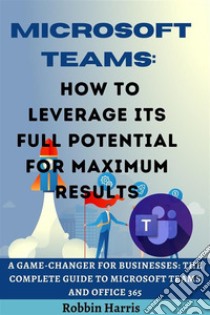 Microsoft Teams How to Leverage its Full Potential for Maximum Results. E-book. Formato EPUB ebook di Robbin Harris