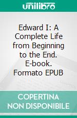 Edward I: A Complete Life from Beginning to the End. E-book. Formato EPUB ebook