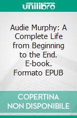 Audie Murphy: A Complete Life from Beginning to the End. E-book. Formato EPUB ebook