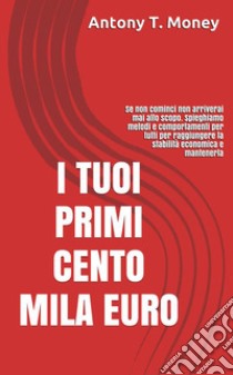 I TUOI PRIMI CENTO MILA EURO: Prima cominci prima raggiungi lo scopoMETODI E COMPORTAMENTI PER TUTTI PER RAGGIUNGERE LA STABILITA' ECONOMICA. E-book. Formato EPUB ebook di Antony T. Money