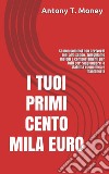 I TUOI PRIMI CENTO MILA EURO: Prima cominci prima raggiungi lo scopoMETODI E COMPORTAMENTI PER TUTTI PER RAGGIUNGERE LA STABILITA' ECONOMICA. E-book. Formato EPUB ebook di Antony T. Money