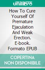 How To Cure Yourself Of Premature Ejaculation And Weak Erection. E-book. Formato EPUB ebook