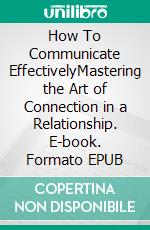 How To Communicate EffectivelyMastering the Art of Connection in a Relationship. E-book. Formato EPUB ebook