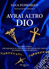 Avrai altro DioUn libro unico che squarcia il velo sulla religione del Cristo – Da Genesi a Papa Francesco. E-book. Formato EPUB ebook di Luca Funiciello