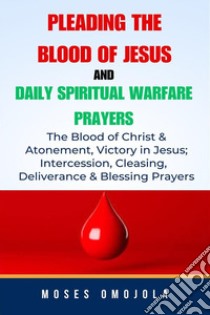 Pleading The Blood Of Jesus And Daily Spiritual Warfare Prayers: The Blood Of Christ & Atonement, Victory In Jesus; Intercession, Cleansing, Deliverance & Blessing Prayers. E-book. Formato EPUB ebook di Moses Omojola