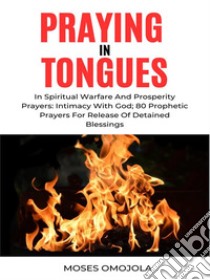 Praying In Tongues In Spiritual Warfare And Prosperity Prayers: Intimacy With God; 80 Prophetic Prayers For Release Of Detained Blessings. E-book. Formato EPUB ebook di Moses Omojola