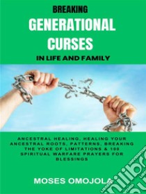 Breaking Generational Curses In Life And Family: Ancestral Healing, Healing Your Ancestral Roots, Patterns, Breaking The Yoke Of Limitations & 100 Spiritual Warfare Prayers For Release Of Detained Blessings. E-book. Formato EPUB ebook di Moses Omojola