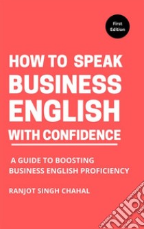 How to Speak Business English with ConfidenceA Guide to Boosting Business English Proficiency. E-book. Formato EPUB ebook di Ranjot Singh Chahal