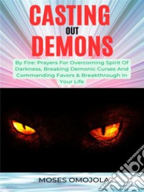 Casting Out Demons By Fire: Prayers For Overcoming Spirit Of Darkness, Breaking Demonic Curses And Commanding Favors & Breakthrough In Your Life. E-book. Formato EPUB ebook di Moses Omojola