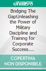 Bridging The GapUnleashing the Power of Military Discipline and Training for Corporate Success. E-book. Formato EPUB ebook