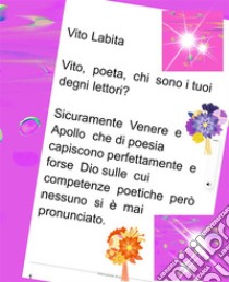 Vito,  poeta,  chi sono I tuoi degni lettori?  Sicuramente Venere e Apollo che di poesia capiscono perfettamente e forse Dio sulle cui competenze poetiche però nessuno si è mai pronunciato. E-book. Formato PDF ebook di Labita Vito