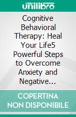 Cognitive Behavioral Therapy: Heal Your Life5 Powerful Steps to Overcome Anxiety and Negative Emotions. E-book. Formato EPUB ebook