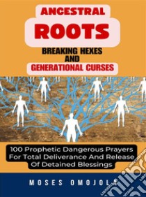 Ancestral Roots, Breaking Hexes And Generational Curses: 100 Prophetic Dangerous Prayers For Total Deliverance And Release Of Detained Blessings. E-book. Formato EPUB ebook di Moses Omojola