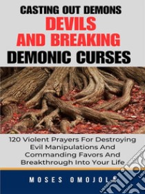 Casting Out Demons, Devils And Breaking Demonic Curses: 120 Violent Prayers For Destroying Evil Manipulations And Commanding Favors And Breakthrough Into Your Life. E-book. Formato EPUB ebook di Moses Omojola