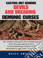 Casting Out Demons, Devils And Breaking Demonic Curses: 120 Violent Prayers For Destroying Evil Manipulations And Commanding Favors And Breakthrough Into Your Life. E-book. Formato EPUB ebook