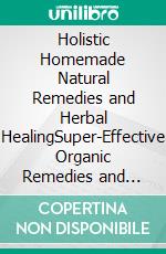 Holistic Homemade Natural Remedies and Herbal HealingSuper-Effective Organic Remedies and Highly Active Natural Recipes for Healing Without Pills. E-book. Formato EPUB ebook