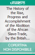 The History of the Rise, Progress and Accomplishment of the Abolition of the African Slave-Trade, by the British Parliament. E-book. Formato EPUB ebook di Thomas Clarkson