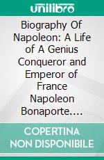 Biography Of Napoleon: A Life of A Genius Conqueror and Emperor of France Napoleon Bonaporte. E-book. Formato EPUB ebook di nakamoto hitori