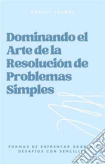 Dominando el Arte de la Resolución de Problemas Simples: Formas de Enfrentar Grandes Desafíos con Sencillez. E-book. Formato EPUB ebook di Ranjot Singh Chahal