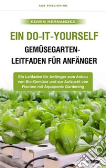 Ein Do-it-yourself-Gemüsegarten-Leitfaden für AnfängerEin Leitfaden für Anfänger zum Anbau von Bio-Gemüse und zur Aufzucht von Fischen mit Aquaponic Gardening. E-book. Formato EPUB ebook di Edwin Hernandez