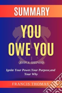 Summary of You Owe You by John A. Shepard:Ignite Your Power. Your Purpose, and Your WhyA Comprehensive Summary. E-book. Formato EPUB ebook di thomas francis